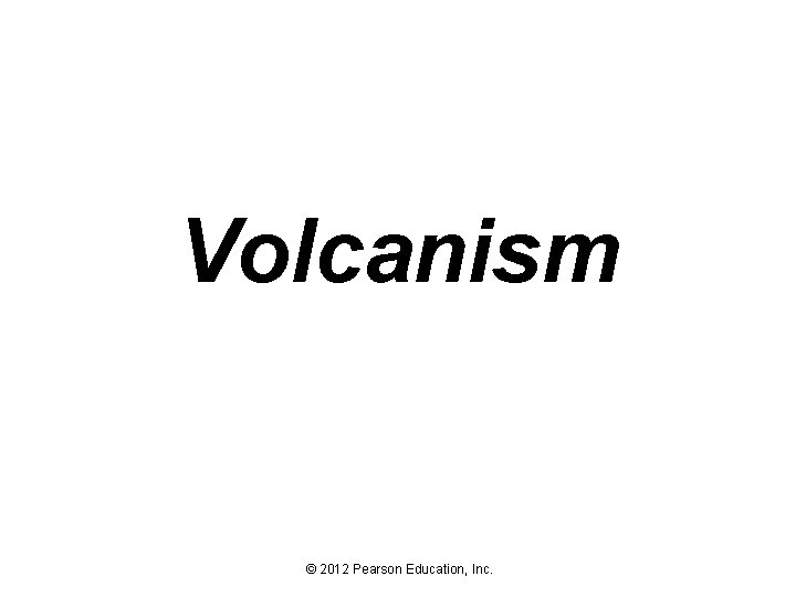 Volcanism © 2012 Pearson Education, Inc. 