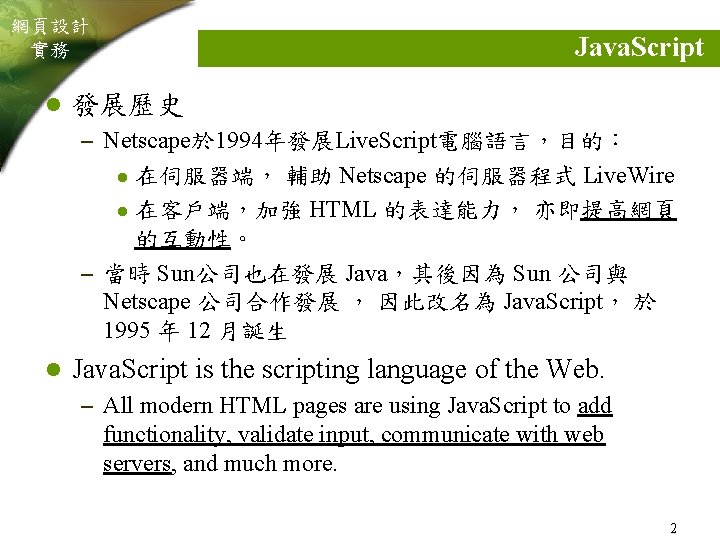 網頁設計 實務 l Java. Script 發展歷史 – Netscape於 1994年發展Live. Script電腦語言，目的： 在伺服器端， 輔助 Netscape 的伺服器程式