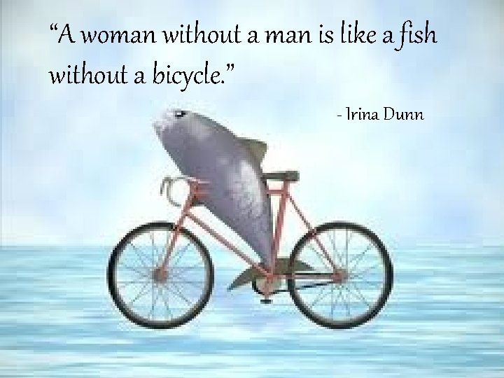 “A woman without a man is like a fish without a bicycle. ” -