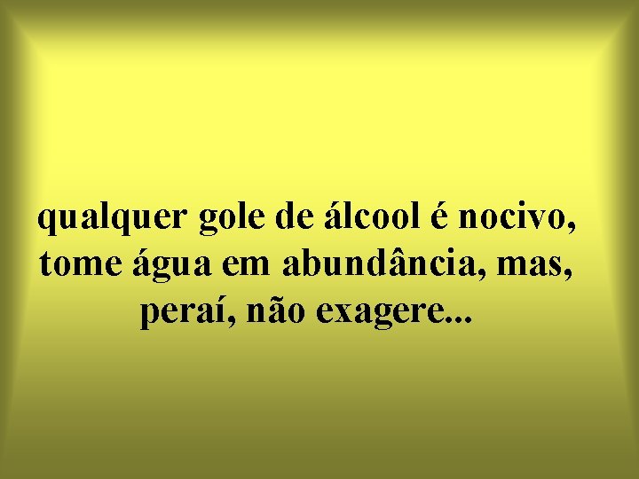 qualquer gole de álcool é nocivo, tome água em abundância, mas, peraí, não exagere.