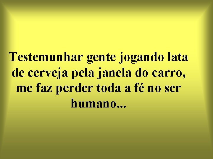 Testemunhar gente jogando lata de cerveja pela janela do carro, me faz perder toda