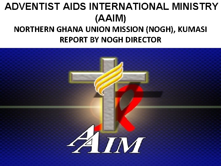 ADVENTIST AIDS INTERNATIONAL MINISTRY (AAIM) NORTHERN GHANA UNION MISSION (NOGH), KUMASI REPORT BY NOGH ADVENTIST AIDS INTERNATIONAL MINISTRY (AAIM) NORTHERN GHANA UNION MISSION (NOGH), KUMASI REPORT BY NOGH