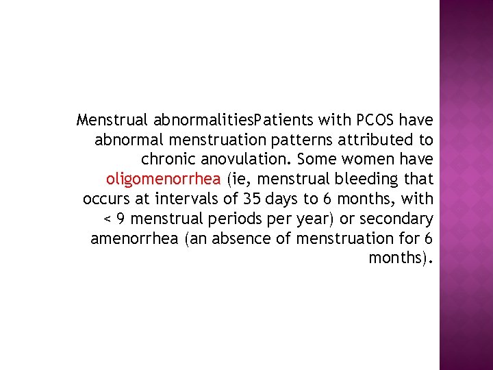 Menstrual abnormalities. Patients with PCOS have abnormal menstruation patterns attributed to chronic anovulation. Some