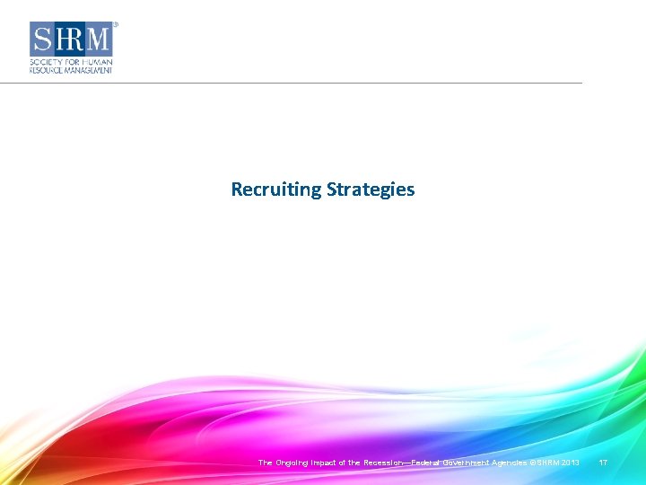 Recruiting Strategies The Ongoing Impact of the Recession—Federal Government Agencies ©SHRM 2013 17 