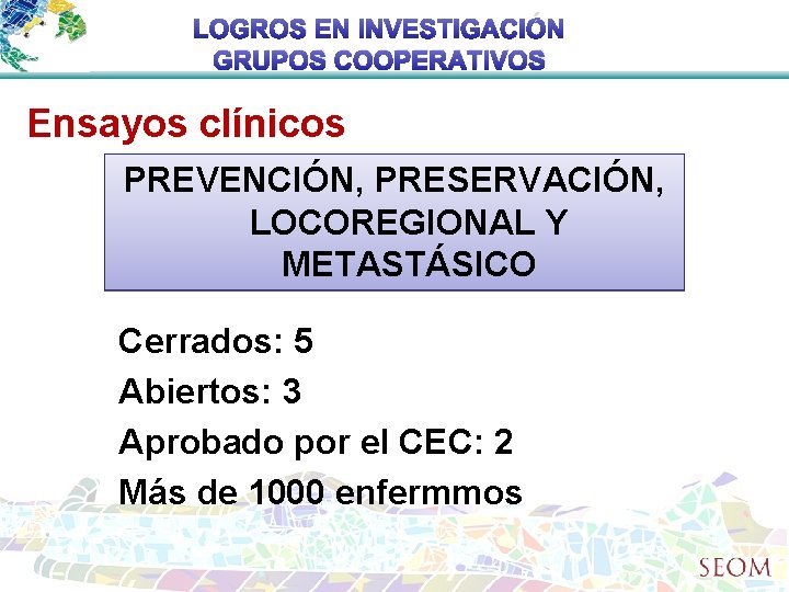 LOGROS EN INVESTIGACIÓN GRUPOS COOPERATIVOS Ensayos clínicos PREVENCIÓN, PRESERVACIÓN, LOCOREGIONAL Y METASTÁSICO Cerrados: 5