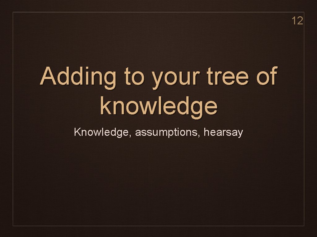 12 Adding to your tree of knowledge Knowledge, assumptions, hearsay 