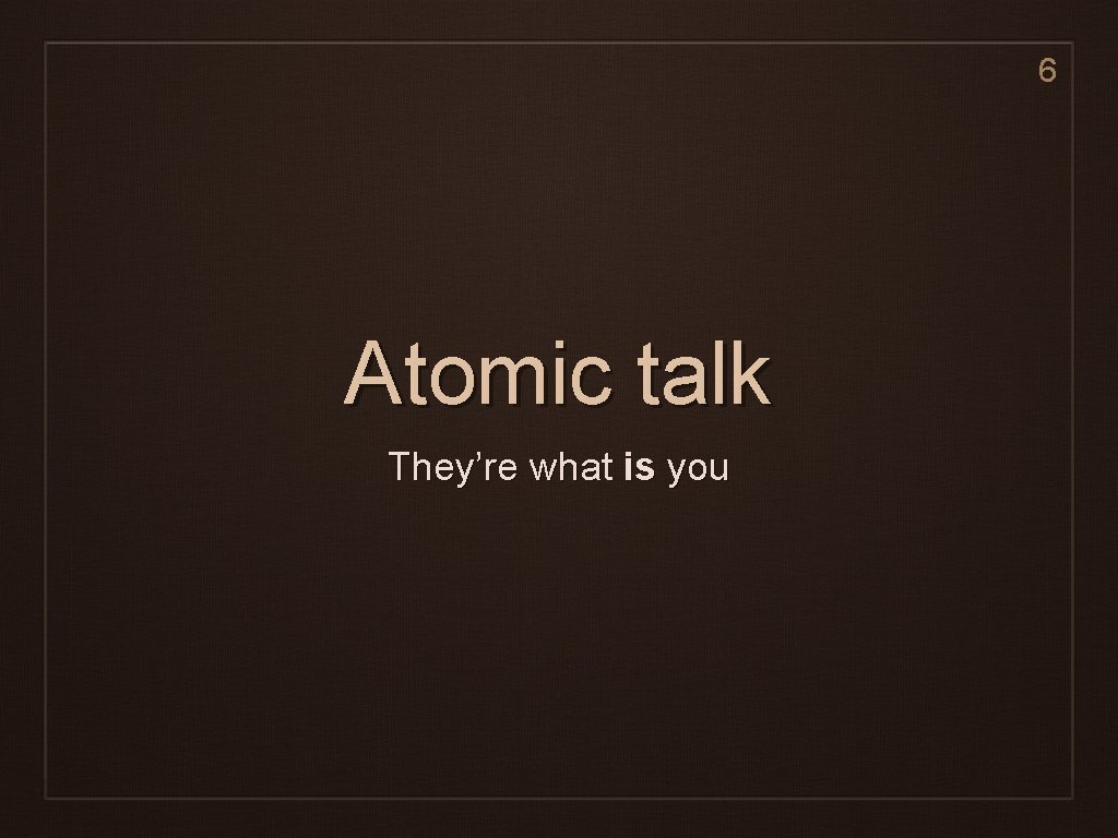 6 Atomic talk They’re what is you 