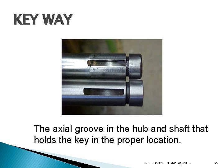 KEY WAY The axial groove in the hub and shaft that holds the key