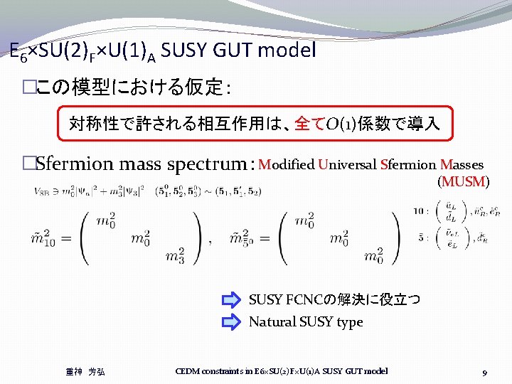E 6×SU(2)F×U(1)A SUSY GUT model �この模型における仮定: 対称性で許される相互作用は、全てO(1)係数で導入 �Sfermion mass spectrum:Modified Universal Sfermion Masses (MUSM) E 6×SU(2)F×U(1)A SUSY GUT model �この模型における仮定: 対称性で許される相互作用は、全てO(1)係数で導入 �Sfermion mass spectrum:Modified Universal Sfermion Masses (MUSM)