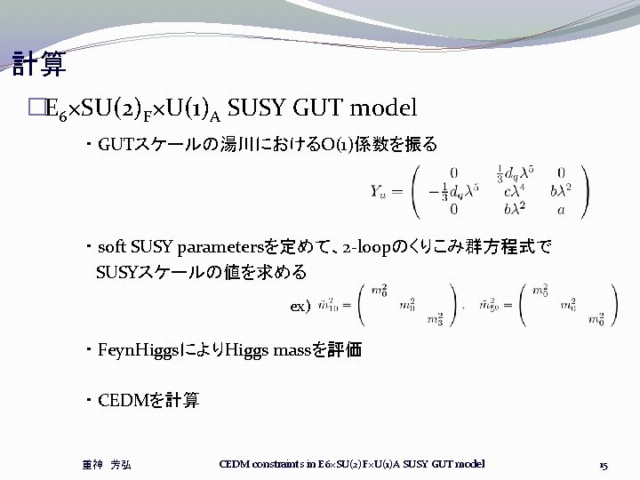 計算 �E 6×SU(2)F×U(1)A SUSY GUT model ・ GUTスケールの湯川におけるO(1)係数を振る ・ soft SUSY parametersを定めて、2 -loopのくりこみ群方程式で SUSYスケールの値を求める 計算 �E 6×SU(2)F×U(1)A SUSY GUT model ・ GUTスケールの湯川におけるO(1)係数を振る ・ soft SUSY parametersを定めて、2 -loopのくりこみ群方程式で SUSYスケールの値を求める