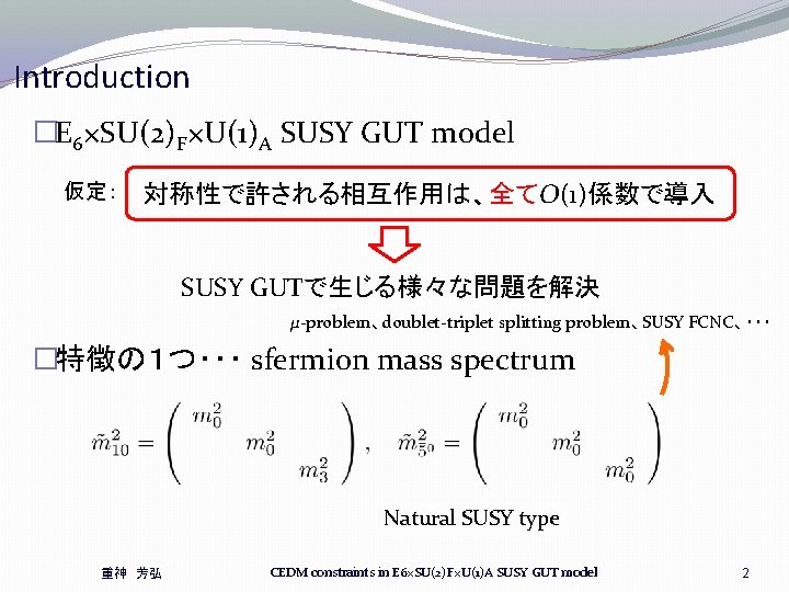 Introduction �E 6×SU(2)F×U(1)A SUSY GUT model 仮定: 対称性で許される相互作用は、全てO(1)係数で導入 SUSY GUTで生じる様々な問題を解決 μ-problem、doublet-triplet splitting problem、SUSY FCNC、・・・ Introduction �E 6×SU(2)F×U(1)A SUSY GUT model 仮定: 対称性で許される相互作用は、全てO(1)係数で導入 SUSY GUTで生じる様々な問題を解決 μ-problem、doublet-triplet splitting problem、SUSY FCNC、・・・