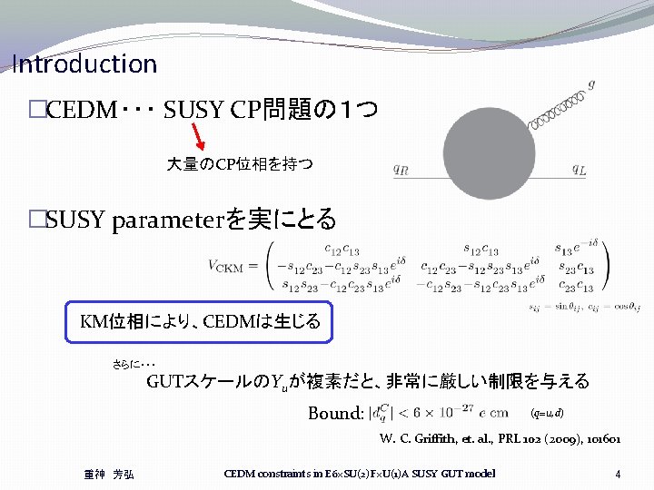 Introduction �CEDM・・・ SUSY CP問題の1つ 大量のCP位相を持つ �SUSY parameterを実にとる KM位相により、CEDMは生じる さらに・・・ GUTスケールのYuが複素だと、非常に厳しい制限を与える Bound: (q=u, d) W. Introduction �CEDM・・・ SUSY CP問題の1つ 大量のCP位相を持つ �SUSY parameterを実にとる KM位相により、CEDMは生じる さらに・・・ GUTスケールのYuが複素だと、非常に厳しい制限を与える Bound: (q=u, d) W.