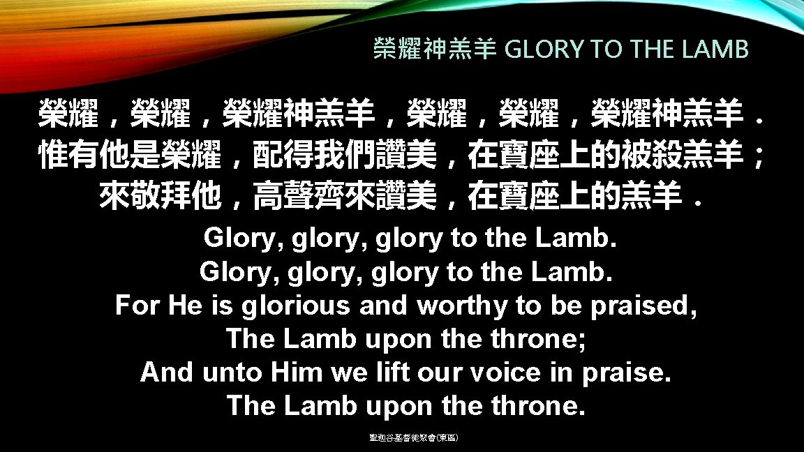 榮耀神羔羊 GLORY TO THE LAMB 榮耀，榮耀，榮耀神羔羊，榮耀，榮耀，榮耀神羔羊． 惟有他是榮耀，配得我們讚美，在寶座上的被殺羔羊； 來敬拜他，高聲齊來讚美，在寶座上的羔羊． Glory, glory, glory to the Lamb.