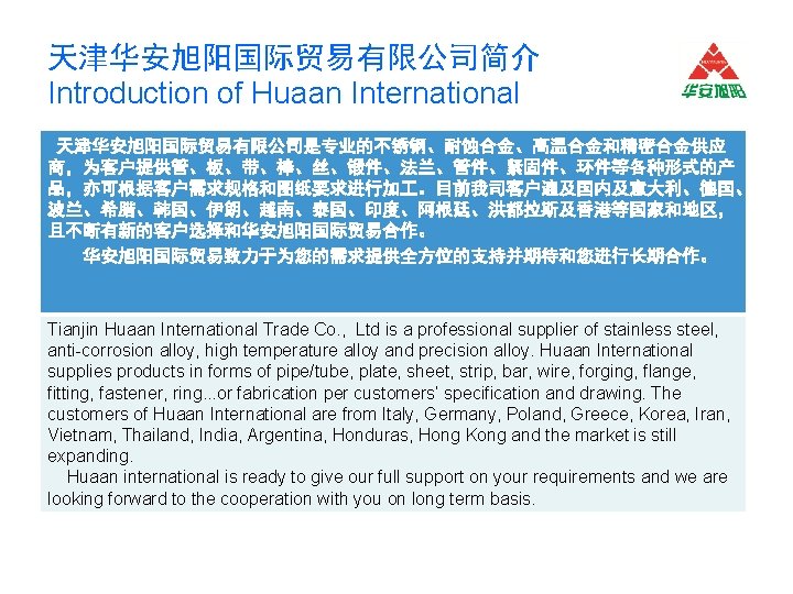 天津华安旭阳国际贸易有限公司简介 Introduction of Huaan International 天津华安旭阳国际贸易有限公司是专业的不锈钢、耐蚀合金、高温合金和精密合金供应 商，为客户提供管、板、带、棒、丝、锻件、法兰、管件、紧固件、环件等各种形式的产 品，亦可根据客户需求规格和图纸要求进行加 。目前我司客户遍及国内及意大利、德国、 波兰、希腊、韩国、伊朗、越南、泰国、印度、阿根廷、洪都拉斯及香港等国家和地区， 且不断有新的客户选择和华安旭阳国际贸易合作。 华安旭阳国际贸易致力于为您的需求提供全方位的支持并期待和您进行长期合作。 Tianjin Huaan