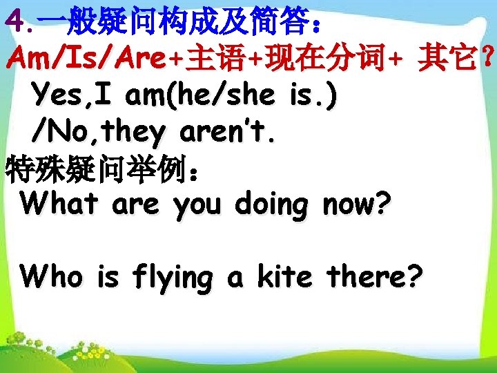 4. 一般疑问构成及简答： Am/Is/Are+主语+现在分词+ 其它？ Yes, I am(he/she is. ) /No, they aren’t. 特殊疑问举例： What