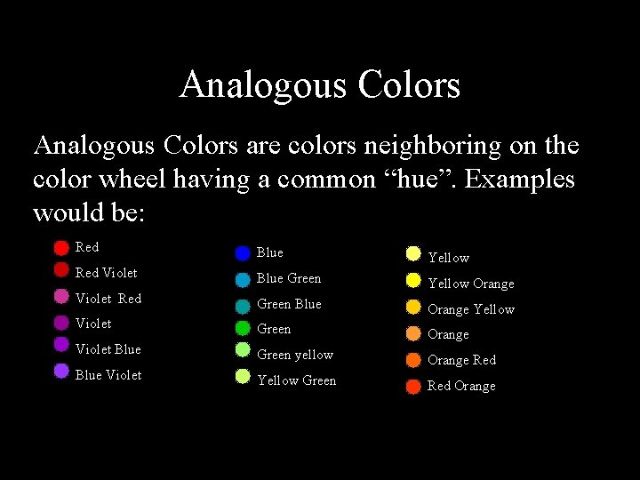 Analogous Colors are colors neighboring on the color wheel having a common “hue”. Examples