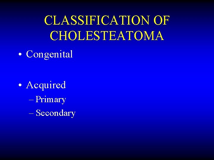 CLASSIFICATION OF CHOLESTEATOMA • Congenital • Acquired – Primary – Secondary 