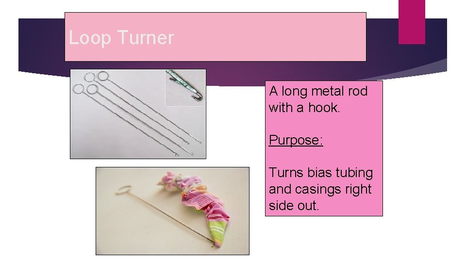 Loop Turner A long metal rod with a hook. Purpose: Turns bias tubing and
