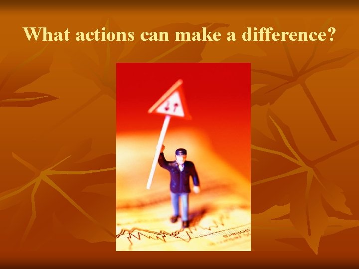 What actions can make a difference? What actions can make a difference?