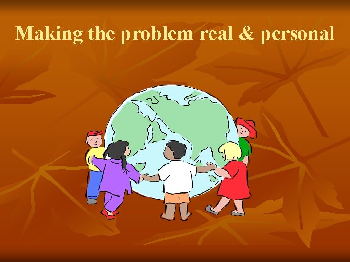 Making the problem real & personal Making the problem real & personal