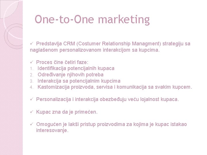 One-to-One marketing Predstavlja CRM (Costumer Relationship Managment) strategiju sa naglašenom personalizovanom interakcijom sa kupcima. One-to-One marketing Predstavlja CRM (Costumer Relationship Managment) strategiju sa naglašenom personalizovanom interakcijom sa kupcima.