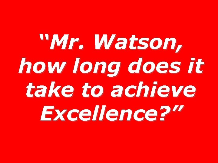 “Mr. Watson, how long does it take to achieve Excellence? ” 