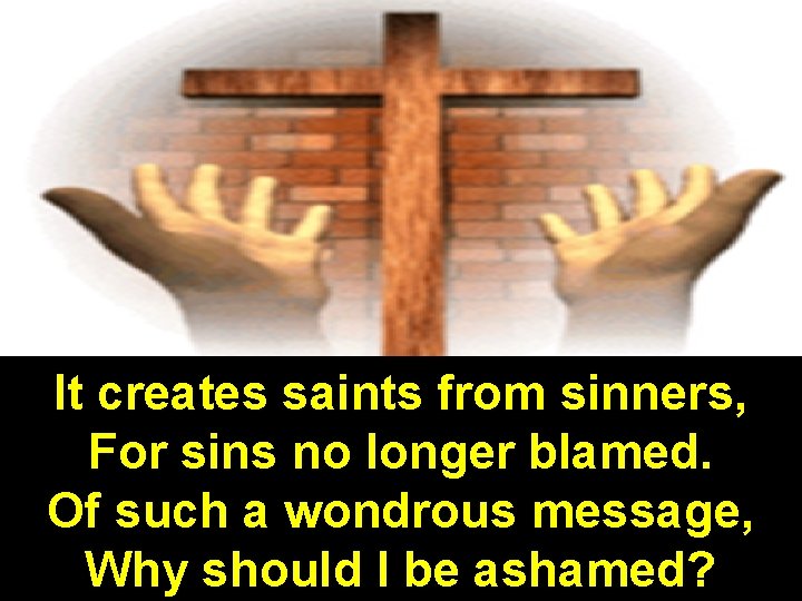 It creates saints from sinners, For sins no longer blamed. Of such a wondrous