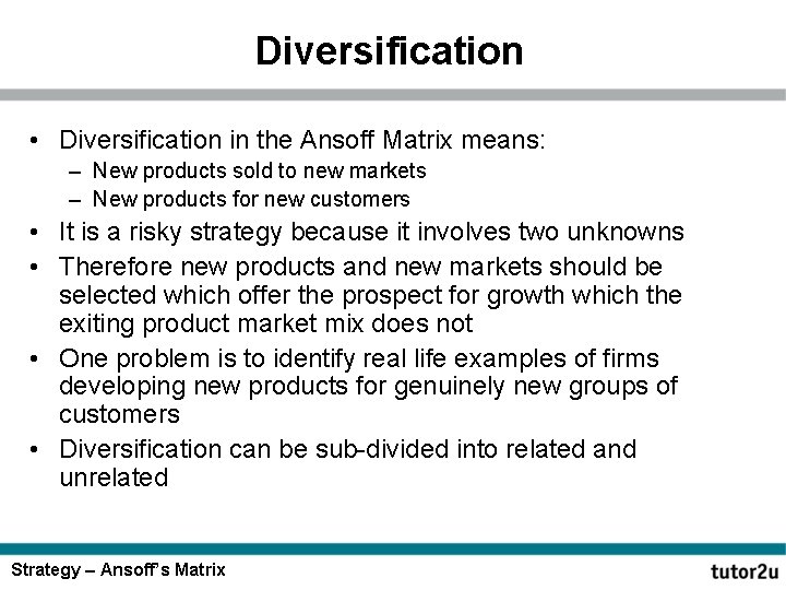 Diversification • Diversification in the Ansoff Matrix means: – New products sold to new
