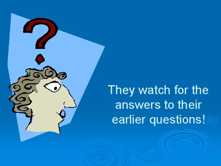 They watch for the answers to their earlier questions! 