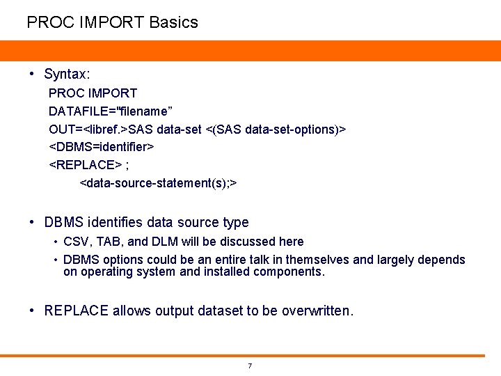 PROC IMPORT Basics • Syntax: PROC IMPORT DATAFILE="filename” OUT=<libref. >SAS data-set <(SAS data-set-options)> <DBMS=identifier> PROC IMPORT Basics • Syntax: PROC IMPORT DATAFILE="filename” OUT=<libref. >SAS data-set <(SAS data-set-options)> <DBMS=identifier>