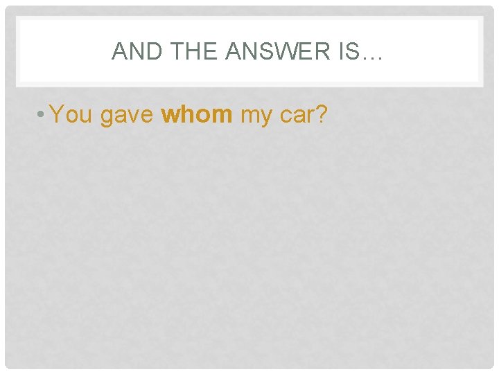 AND THE ANSWER IS… • You gave whom my car? 