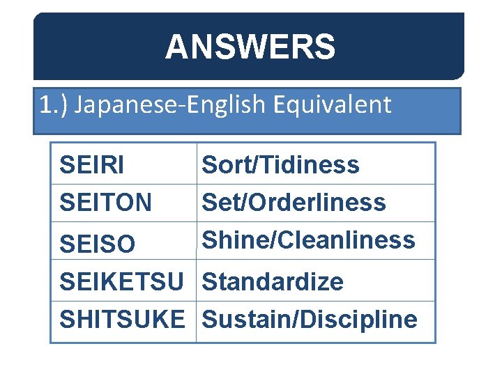 ANSWERS 1. ) Japanese-English Equivalent SEIRI SEITON Sort/Tidiness Set/Orderliness Shine/Cleanliness SEISO SEIKETSU Standardize SHITSUKE ANSWERS 1. ) Japanese-English Equivalent SEIRI SEITON Sort/Tidiness Set/Orderliness Shine/Cleanliness SEISO SEIKETSU Standardize SHITSUKE
