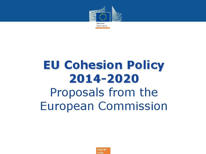 EU Cohesion Policy 2014 -2020 Proposals from the European Commission Regional Policy 