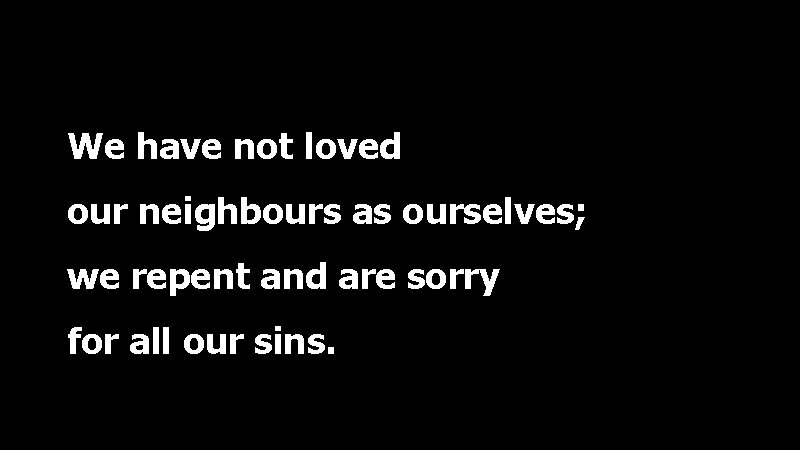 We have not loved our neighbours as ourselves; we repent and are sorry for