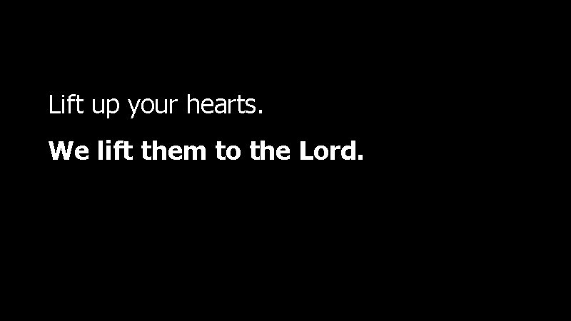 Lift up your hearts. We lift them to the Lord. 