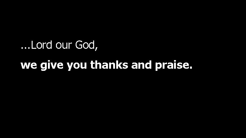 . . . Lord our God, we give you thanks and praise. 