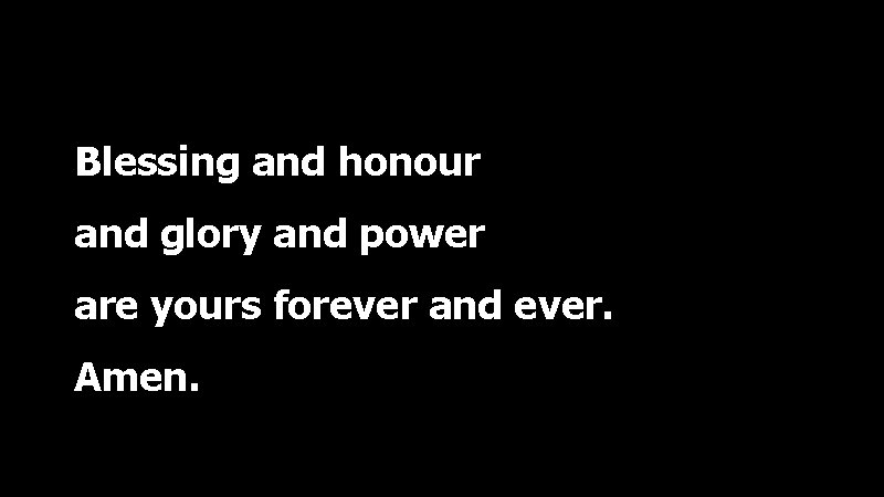 Blessing and honour and glory and power are yours forever and ever. Amen. 