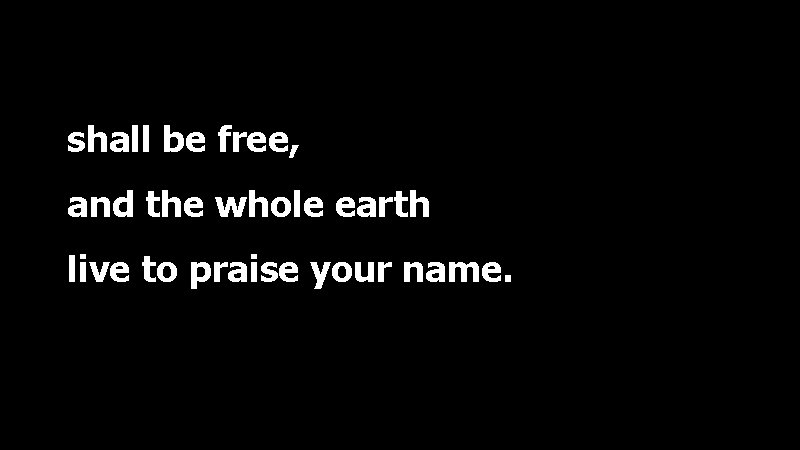 shall be free, and the whole earth live to praise your name. 