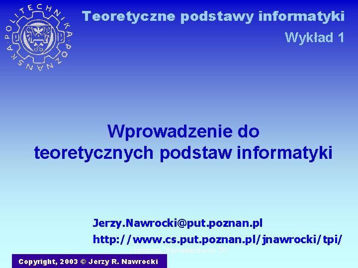 Teoretyczne podstawy informatyki Wykład 1 Wprowadzenie do teoretycznych podstaw informatyki Jerzy. Nawrocki@put. poznan. pl
