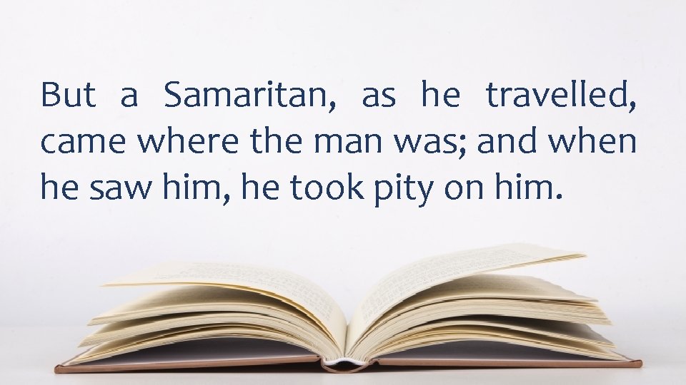 But a Samaritan, as he travelled, came where the man was; and when he