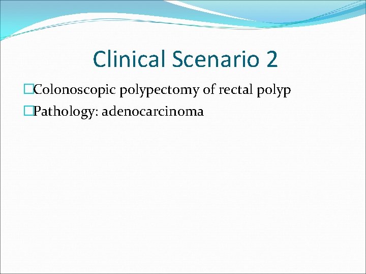 Clinical Scenario 2 �Colonoscopic polypectomy of rectal polyp �Pathology: adenocarcinoma 