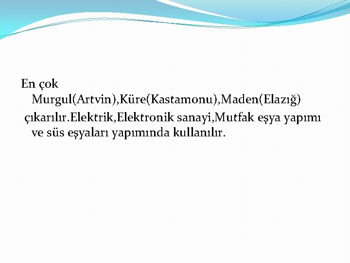 En çok Murgul(Artvin), Küre(Kastamonu), Maden(Elazığ) çıkarılır. Elektrik, Elektronik sanayi, Mutfak eşya yapımı ve süs