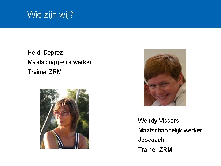 Wie zijn wij? Heidi Deprez Maatschappelijk werker Trainer ZRM Wendy Vissers Maatschappelijk werker Jobcoach