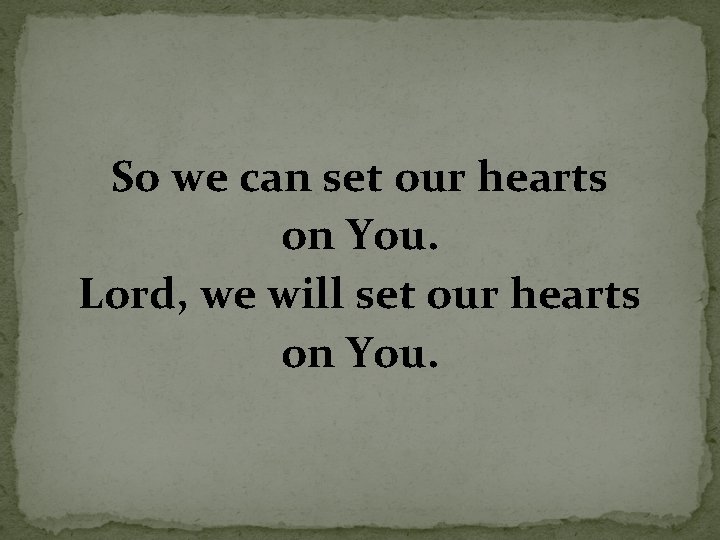 So we can set our hearts on You. Lord, we will set our hearts