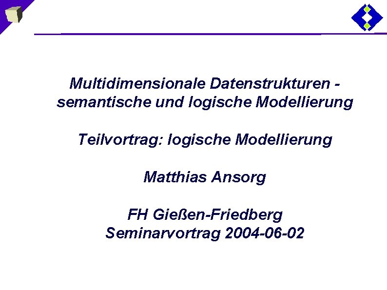 Multidimensionale Datenstrukturen semantische und logische Modellierung Teilvortrag: logische Modellierung Matthias Ansorg FH Gießen-Friedberg Seminarvortrag
