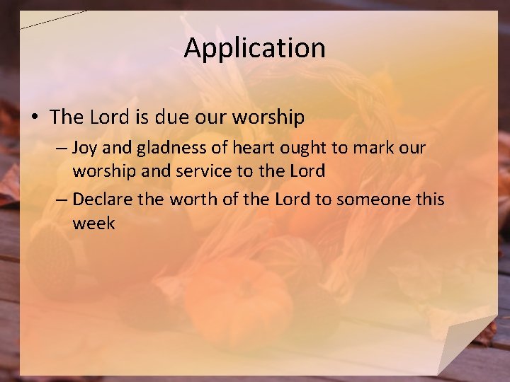 Application • The Lord is due our worship – Joy and gladness of heart