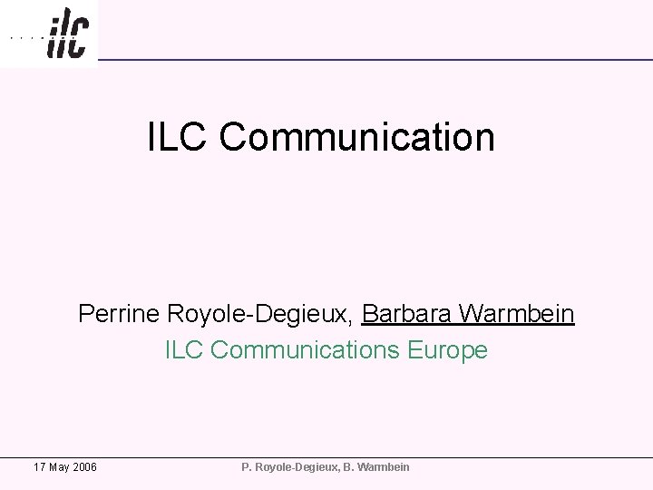 ILC Communication Perrine Royole-Degieux, Barbara Warmbein ILC Communications Europe 17 May 2006 P. Royole-Degieux,