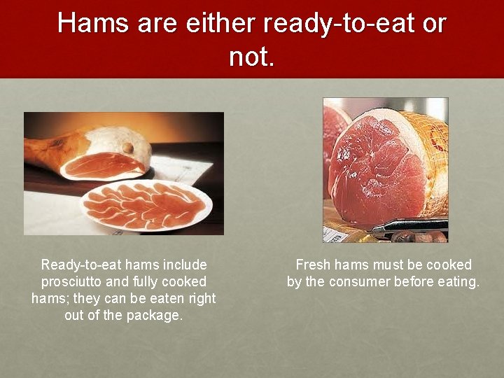 Hams are either ready-to-eat or not. Ready-to-eat hams include prosciutto and fully cooked hams;