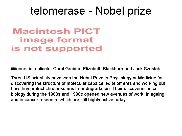 telomerase - Nobel prize Winners in triplicate: Carol Greider, Elizabeth Blackburn and Jack Szostak.
