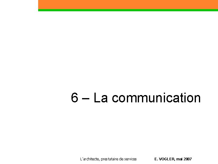 6 – La communication Partie 1 L’architecte, prestataire de services E. VOGLER, mai 2007